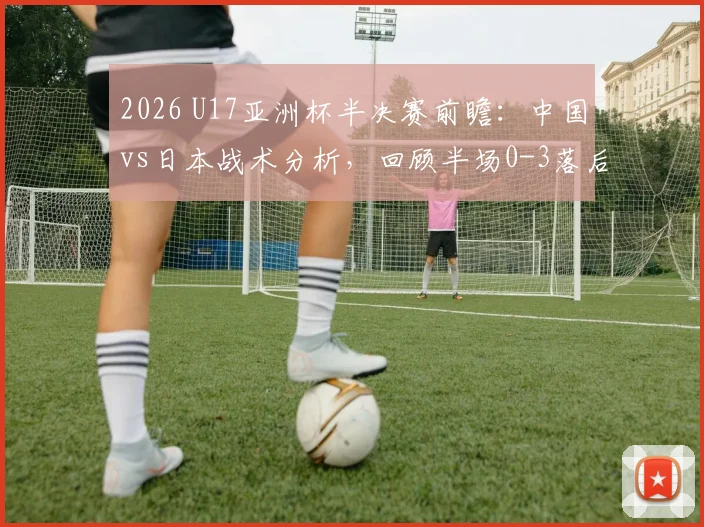 2026 U17亚洲杯半决赛前瞻:中国vs日本战术分析,回顾半场0-3落后原因及晋级展望