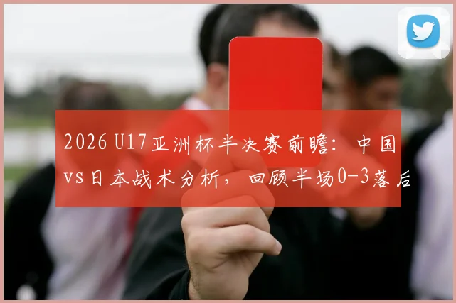 2026 U17亚洲杯半决赛前瞻：中国vs日本战术分析，回顾半场0-3落后原因及晋级展望