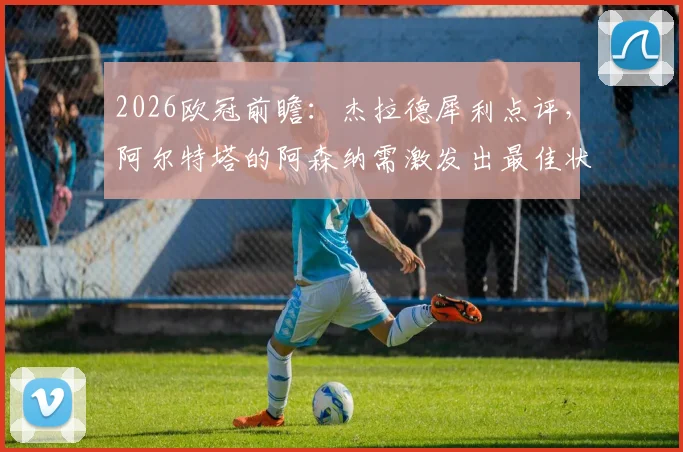2026欧冠前瞻:杰拉德犀利点评,阿尔特塔的阿森纳需激发出最佳状态方可力克巴黎圣日耳曼