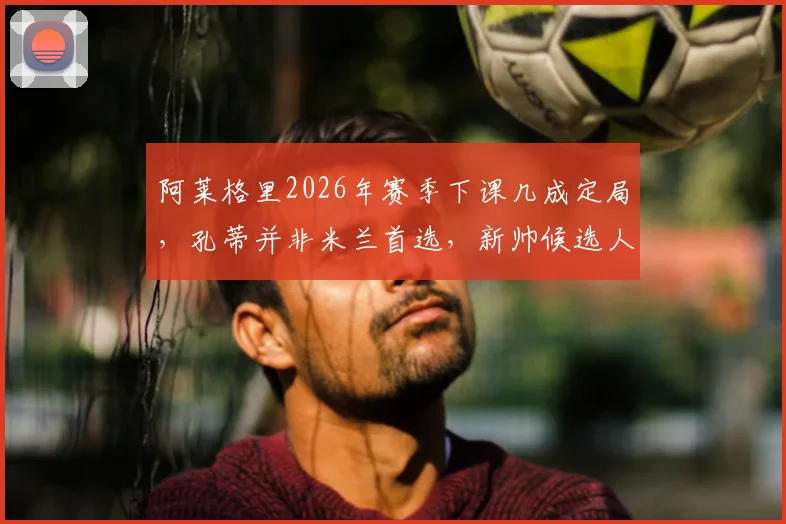 阿莱格里2026年赛季下课几成定局，孔蒂并非米兰首选，新帅候选人名单分析