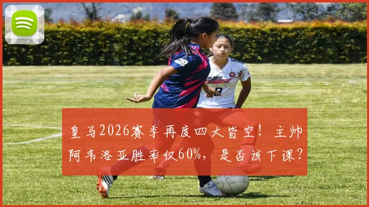 皇马2026赛季再度四大皆空！主帅阿韦洛亚胜率仅60%，是否该下课？深度剖析其战术与潜在接替者