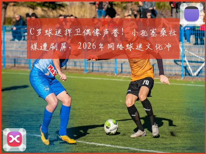 C罗球迷捍卫偶像声誉!小孔塞桑社媒遭刷屏,2026年网络球迷文化冲突事件引热议