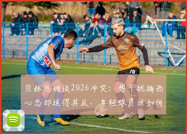 贝林厄姆谈2026冲突：想干扰梅西心态却适得其反，年轻球员该如何管理赛场情绪？
