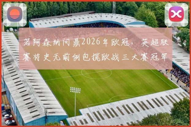 若阿森纳问鼎2026年欧冠，英超联赛将史无前例包揽欧战三大赛冠军，这对英超意味着什么？