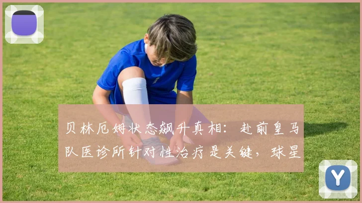 贝林厄姆状态飙升真相：赴前皇马队医诊所针对性治疗是关键，球星伤后满血回归秘诀解析