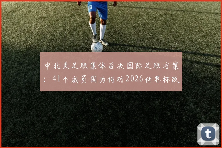 中北美足联集体否决国际足联方案:41个成员国为何对2026世界杯改制说“不”?