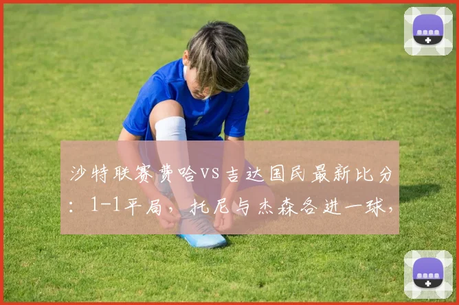 沙特联赛费哈vs吉达国民最新比分:1-1平局,托尼与杰森各进一球,双方战报深度回顾