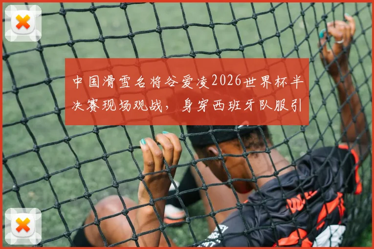 中国滑雪名将谷爱凌2026世界杯半决赛现场观战,身穿西班牙队服引关注与讨论