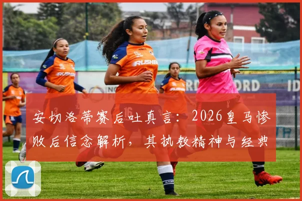 安切洛蒂赛后吐真言:2026皇马惨败后信念解析,其执教精神与经典语录引热议