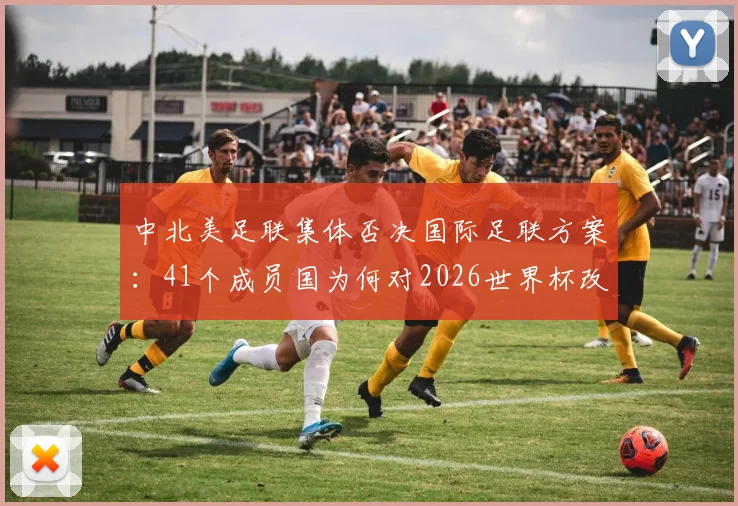 中北美足联集体否决国际足联方案：41个成员国为何对2026世界杯改制说“不”？