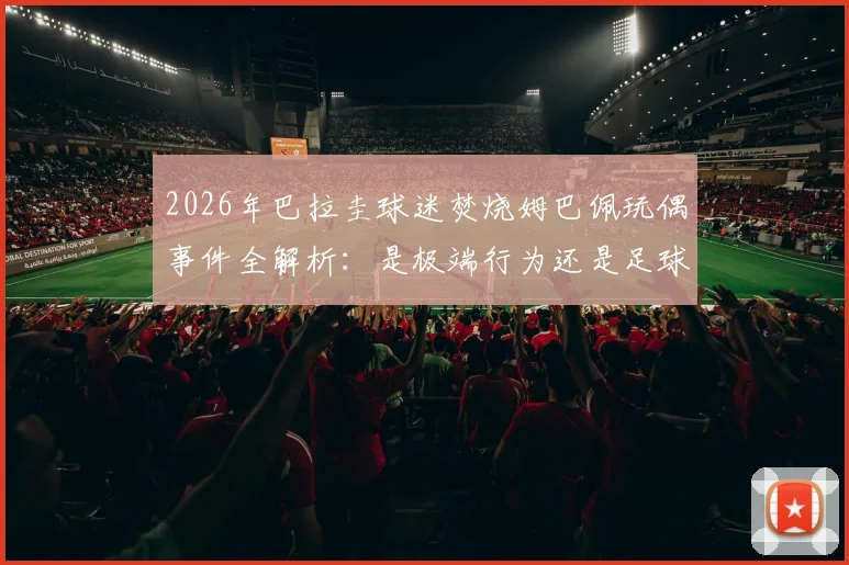 2026年巴拉圭球迷焚烧姆巴佩玩偶事件全解析：是极端行为还是足球文化冲突？