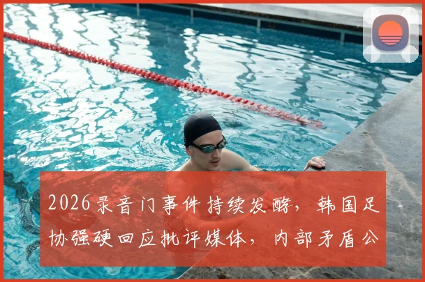2026录音门事件持续发酵，韩国足协强硬回应批评媒体，内部矛盾公开化引众怒